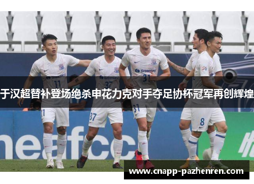 于汉超替补登场绝杀申花力克对手夺足协杯冠军再创辉煌